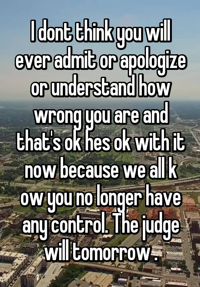 I dont think you will ever admit or apologize or understand how wrong you are and that's ok hes ok with it now because we all k ow you no longer have any control. The judge will tomorrow .