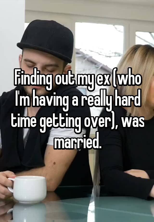 Finding out my ex (who I'm having a really hard time getting over), was married.