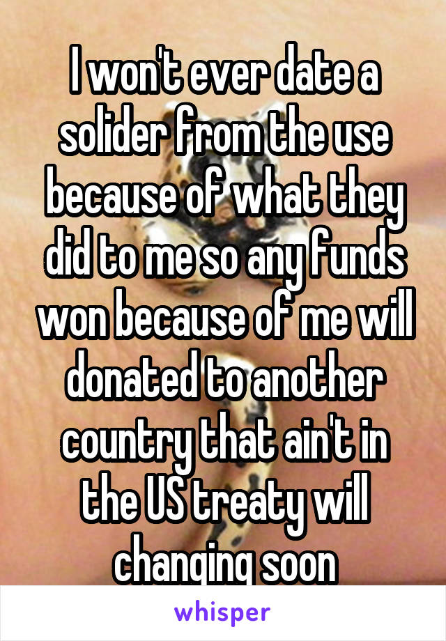 I won't ever date a solider from the use because of what they did to me so any funds won because of me will donated to another country that ain't in the US treaty will changing soon