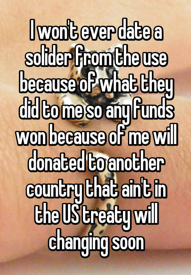 I won't ever date a solider from the use because of what they did to me so any funds won because of me will donated to another country that ain't in the US treaty will changing soon