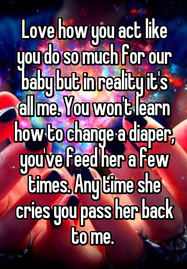 Love how you act like you do so much for our baby but in reality it's all me. You won't learn how to change a diaper, you've feed her a few times. Any time she cries you pass her back to me. 
