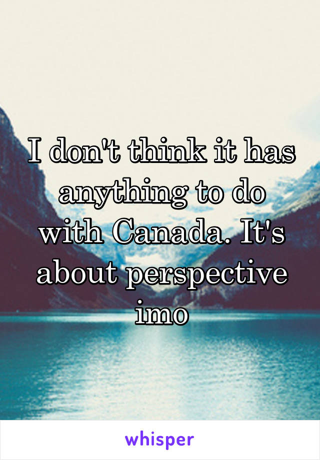 I don't think it has anything to do with Canada. It's about perspective imo