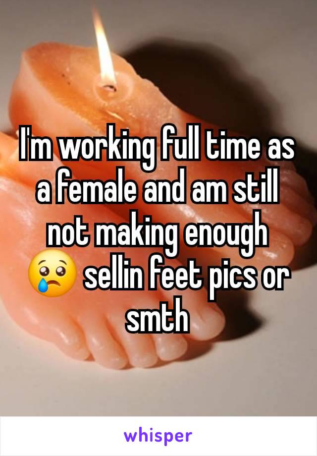 I'm working full time as a female and am still not making enough 😢 sellin feet pics or smth