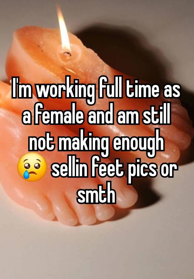 I'm working full time as a female and am still not making enough 😢 sellin feet pics or smth