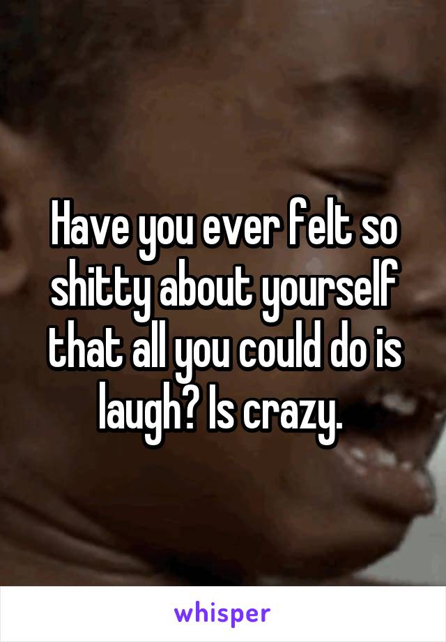 Have you ever felt so shitty about yourself that all you could do is laugh? Is crazy. 