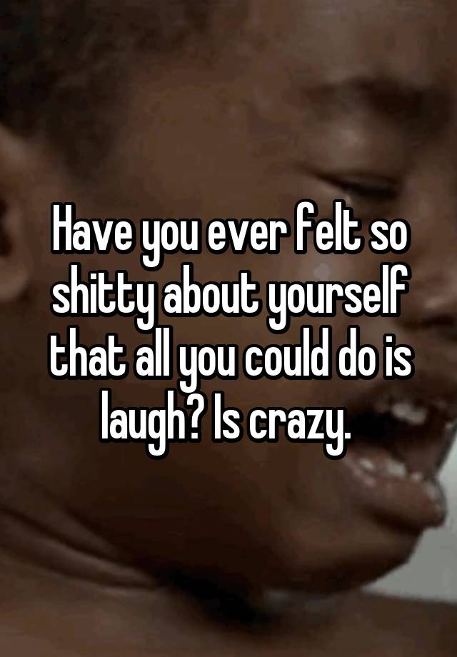 Have you ever felt so shitty about yourself that all you could do is laugh? Is crazy. 