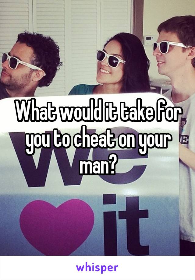 What would it take for you to cheat on your man?