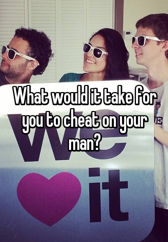 What would it take for you to cheat on your man?