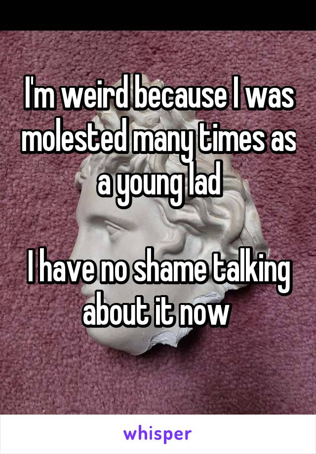 I'm weird because I was molested many times as a young lad

I have no shame talking about it now 
