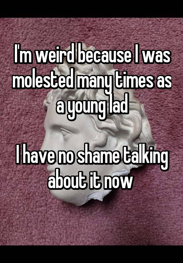 I'm weird because I was molested many times as a young lad

I have no shame talking about it now 
