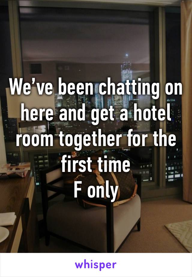 We’ve been chatting on here and get a hotel room together for the first time
F only