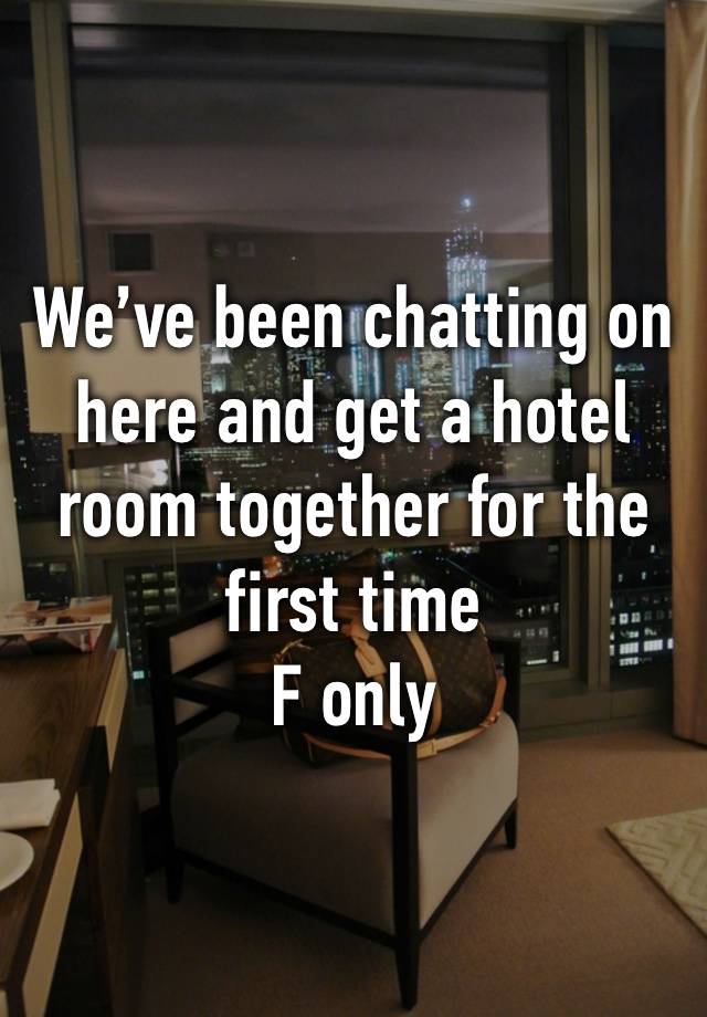 We’ve been chatting on here and get a hotel room together for the first time
F only