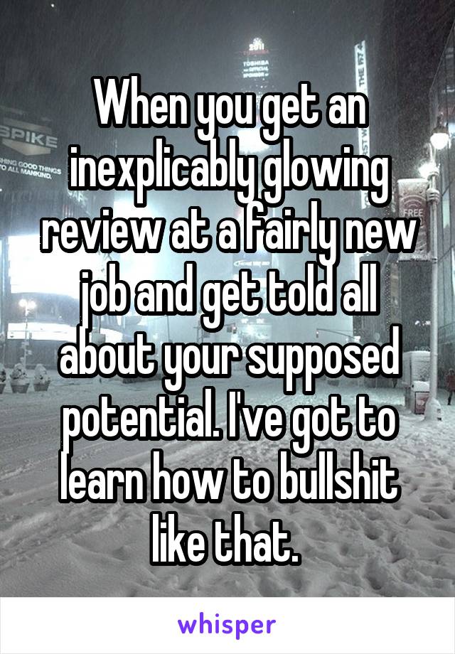 When you get an inexplicably glowing review at a fairly new job and get told all about your supposed potential. I've got to learn how to bullshit like that. 