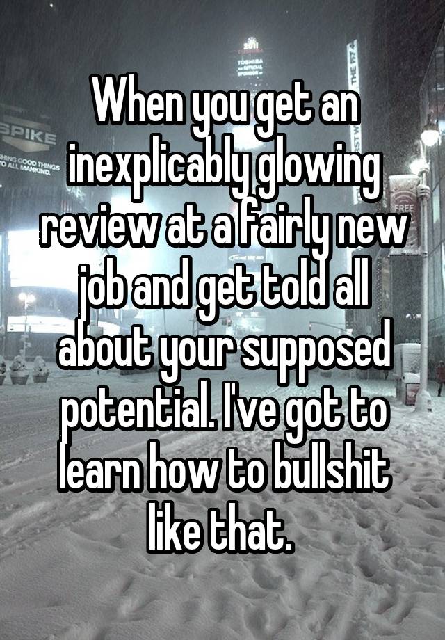 When you get an inexplicably glowing review at a fairly new job and get told all about your supposed potential. I've got to learn how to bullshit like that. 