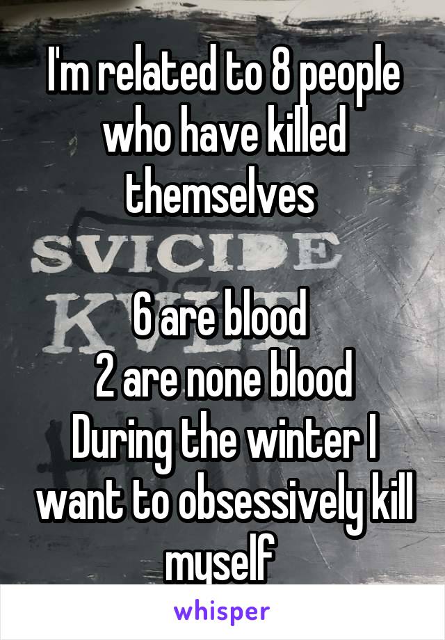 I'm related to 8 people who have killed themselves 

6 are blood 
2 are none blood
During the winter I want to obsessively kill myself 