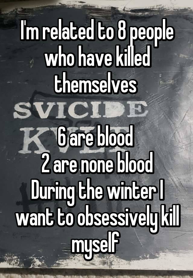 I'm related to 8 people who have killed themselves 

6 are blood 
2 are none blood
During the winter I want to obsessively kill myself 