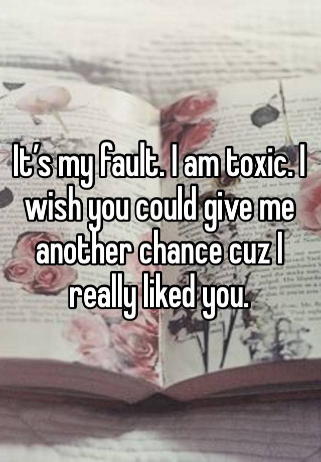 It’s my fault. I am toxic. I wish you could give me another chance cuz I really liked you.