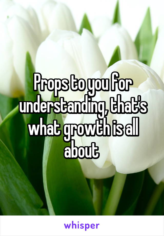 Props to you for understanding, that's what growth is all about 
