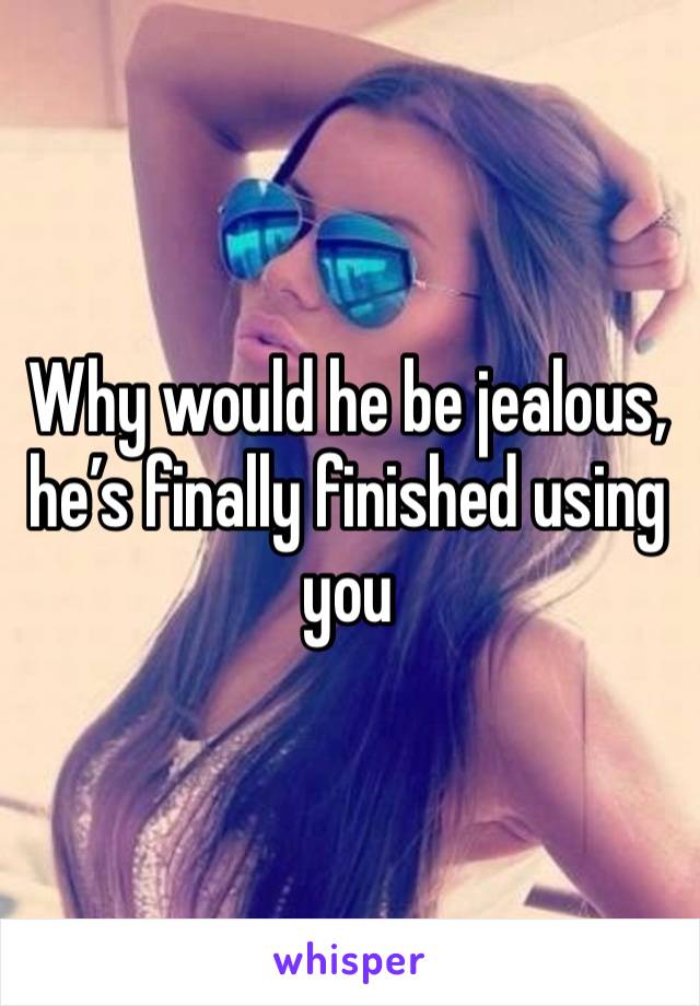 Why would he be jealous, he’s finally finished using you