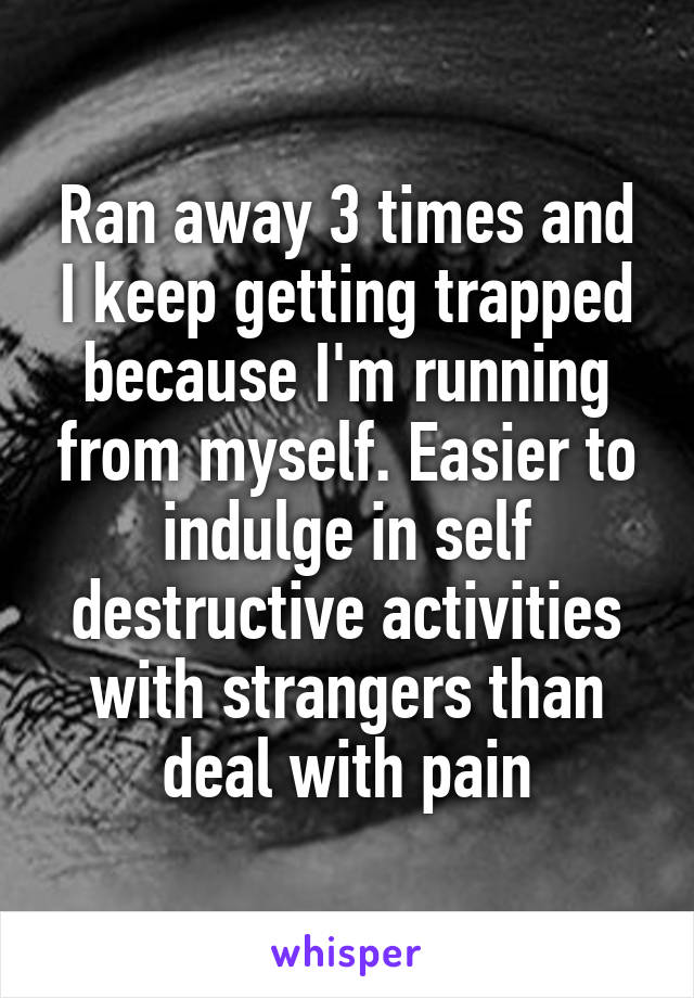 Ran away 3 times and I keep getting trapped because I'm running from myself. Easier to indulge in self destructive activities with strangers than deal with pain