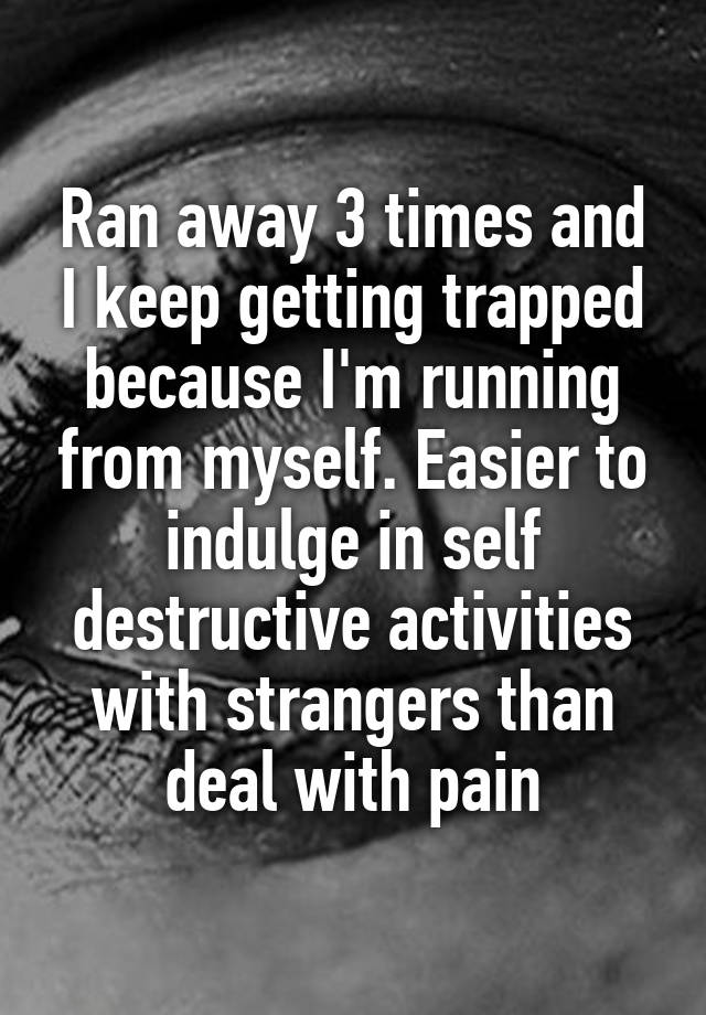 Ran away 3 times and I keep getting trapped because I'm running from myself. Easier to indulge in self destructive activities with strangers than deal with pain