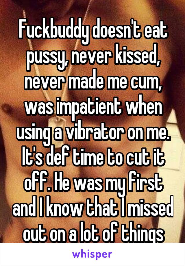 Fuckbuddy doesn't eat pussy, never kissed, never made me cum, was impatient when using a vibrator on me. It's def time to cut it off. He was my first and I know that I missed out on a lot of things