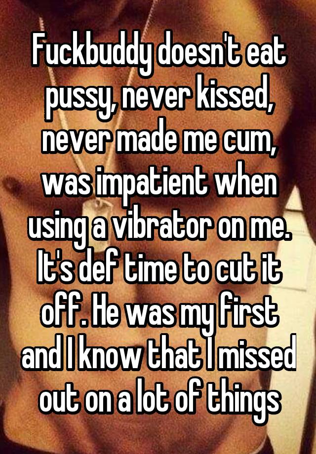 Fuckbuddy doesn't eat pussy, never kissed, never made me cum, was impatient when using a vibrator on me. It's def time to cut it off. He was my first and I know that I missed out on a lot of things