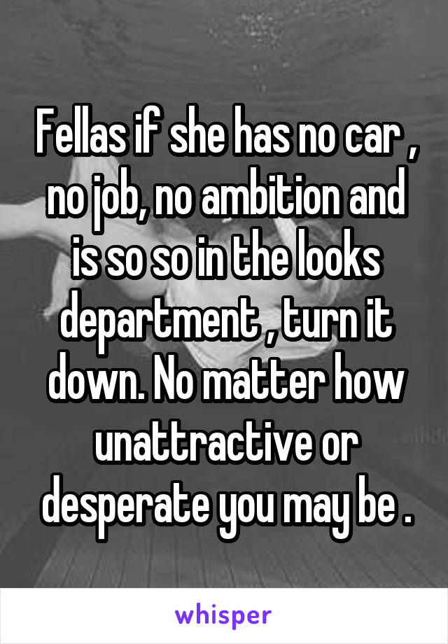 Fellas if she has no car , no job, no ambition and is so so in the looks department , turn it down. No matter how unattractive or desperate you may be .