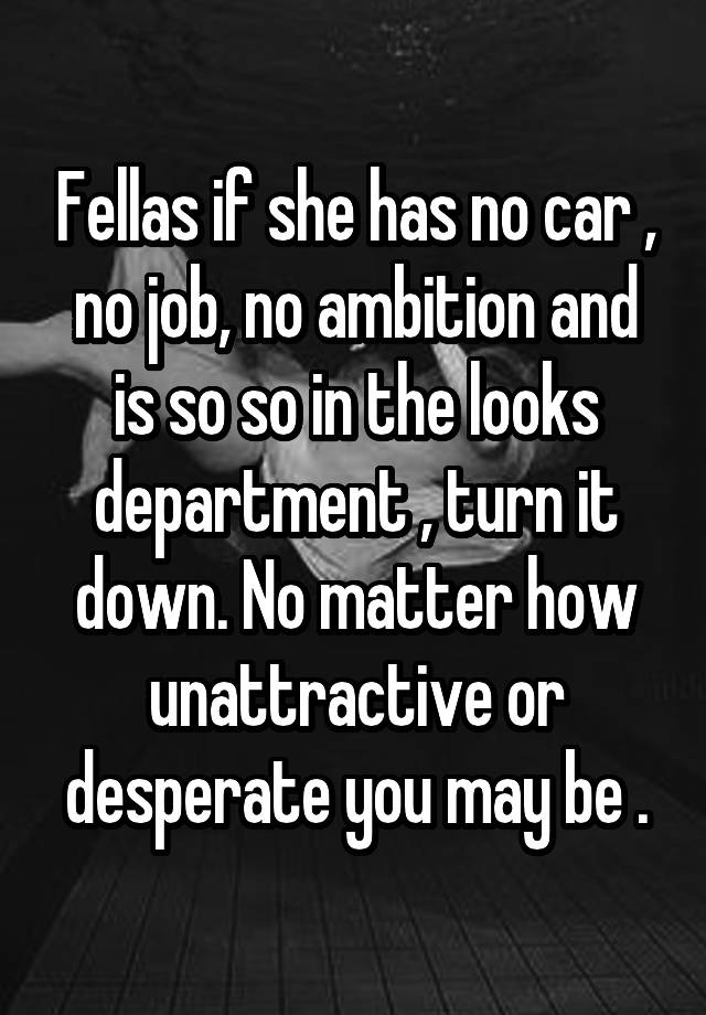 Fellas if she has no car , no job, no ambition and is so so in the looks department , turn it down. No matter how unattractive or desperate you may be .