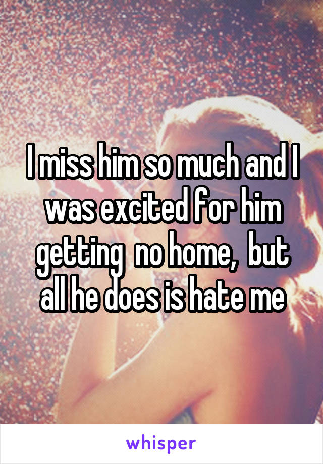 I miss him so much and I was excited for him getting  no home,  but all he does is hate me