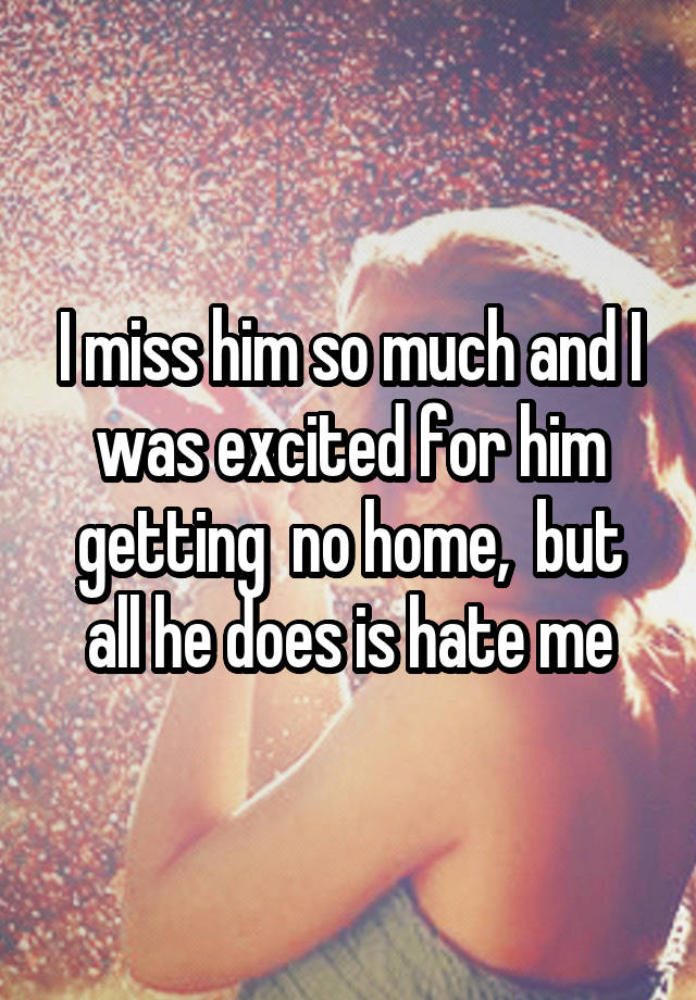 I miss him so much and I was excited for him getting  no home,  but all he does is hate me