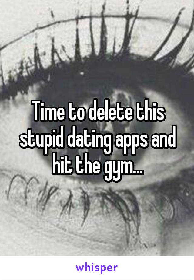 Time to delete this stupid dating apps and hit the gym...