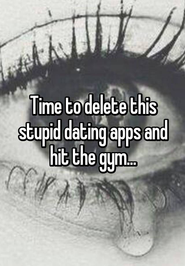 Time to delete this stupid dating apps and hit the gym...