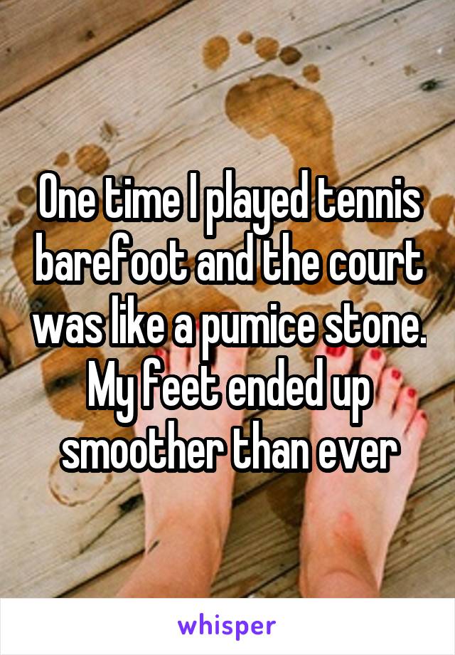 One time I played tennis barefoot and the court was like a pumice stone. My feet ended up smoother than ever