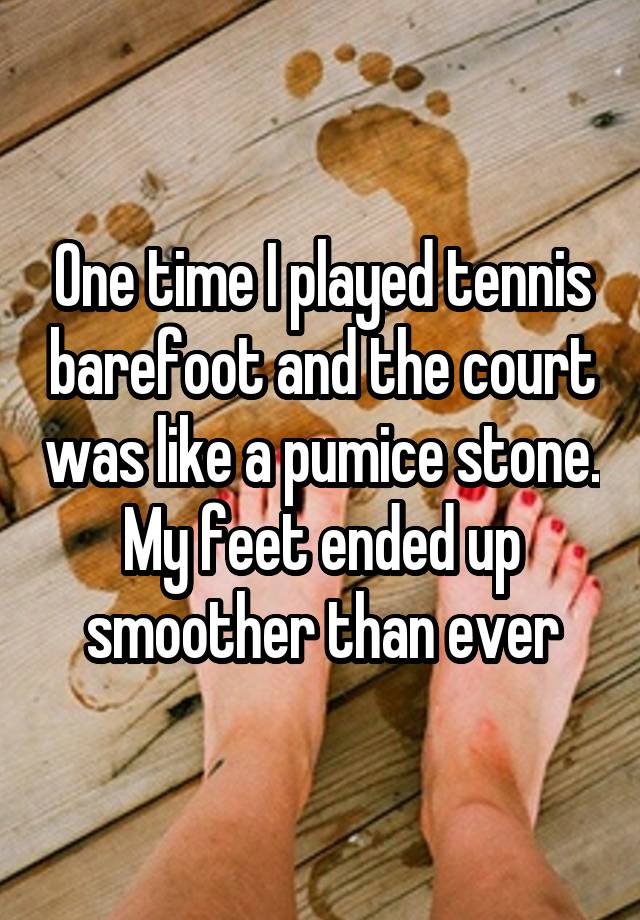 One time I played tennis barefoot and the court was like a pumice stone. My feet ended up smoother than ever