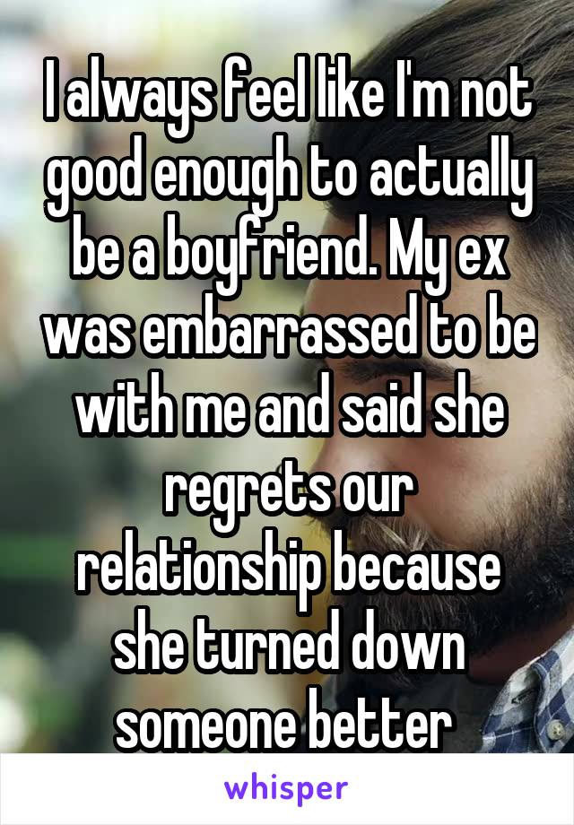 I always feel like I'm not good enough to actually be a boyfriend. My ex was embarrassed to be with me and said she regrets our relationship because she turned down someone better 