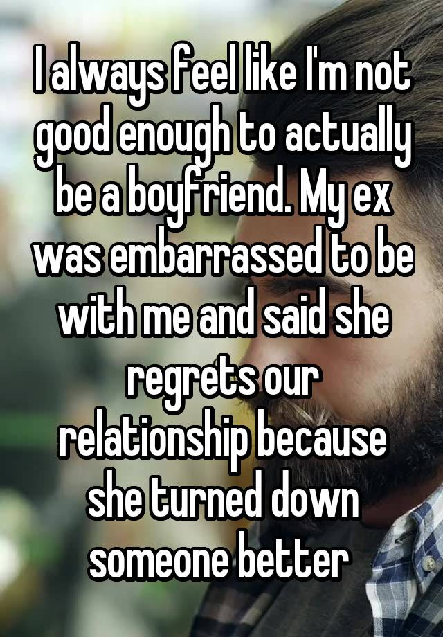 I always feel like I'm not good enough to actually be a boyfriend. My ex was embarrassed to be with me and said she regrets our relationship because she turned down someone better 