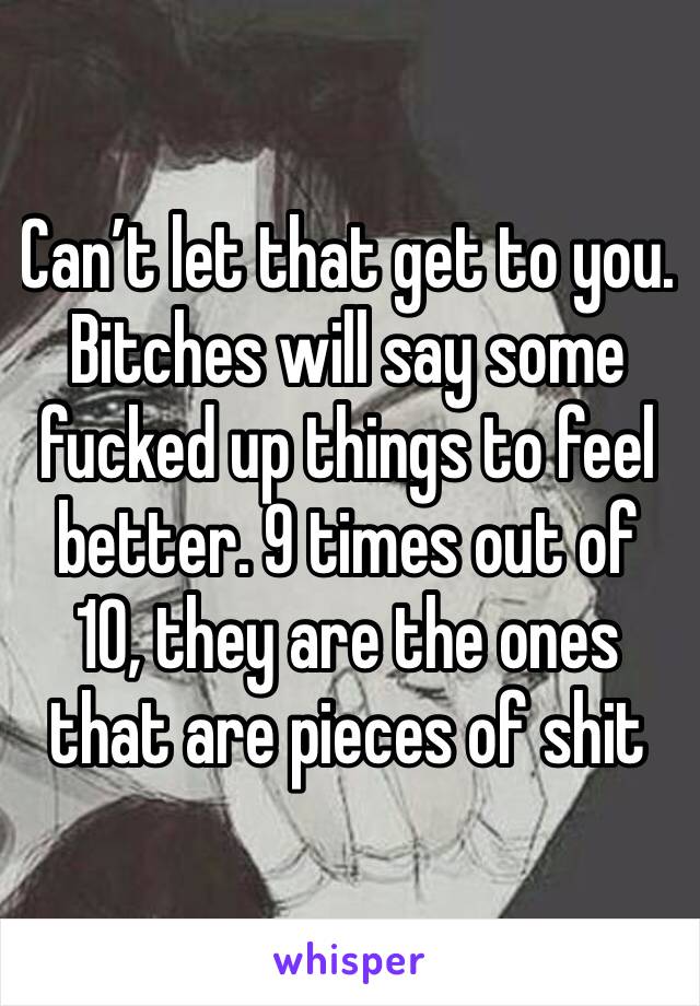 Can’t let that get to you. Bitches will say some fucked up things to feel better. 9 times out of 10, they are the ones that are pieces of shit