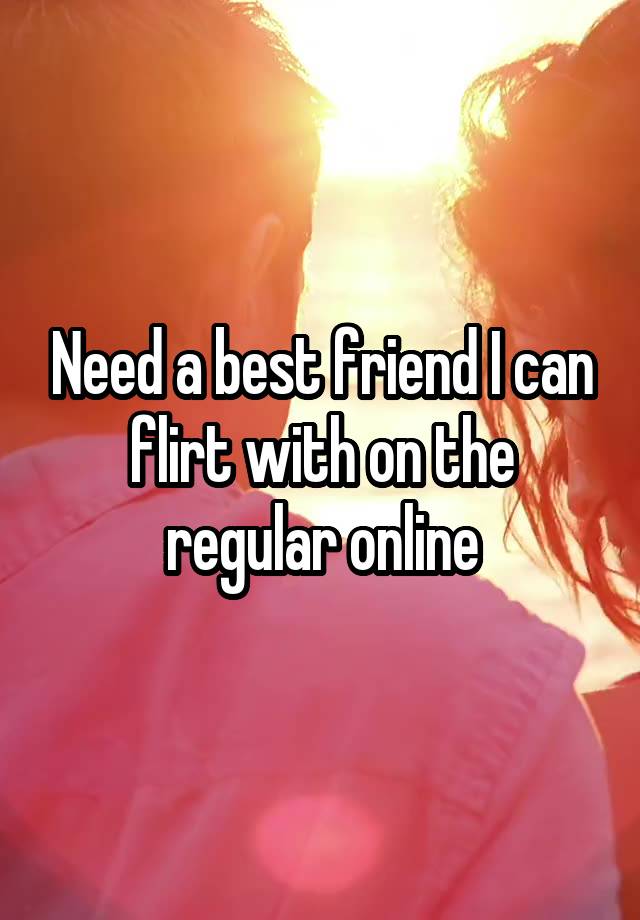 Need a best friend I can flirt with on the regular online