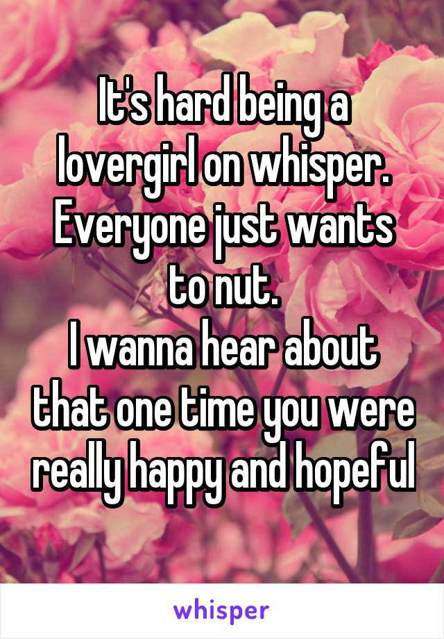 It's hard being a lovergirl on whisper.
Everyone just wants to nut.
I wanna hear about that one time you were really happy and hopeful 