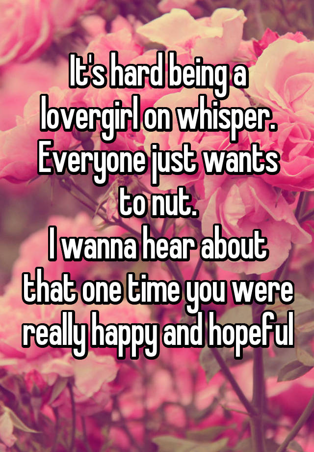 It's hard being a lovergirl on whisper.
Everyone just wants to nut.
I wanna hear about that one time you were really happy and hopeful 