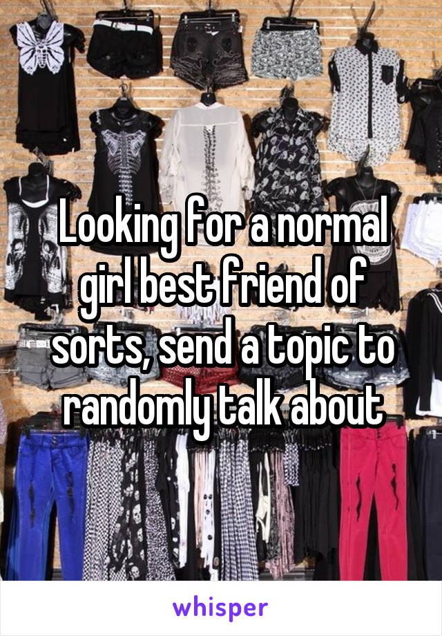 Looking for a normal girl best friend of sorts, send a topic to randomly talk about