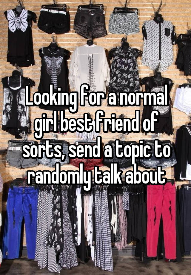 Looking for a normal girl best friend of sorts, send a topic to randomly talk about