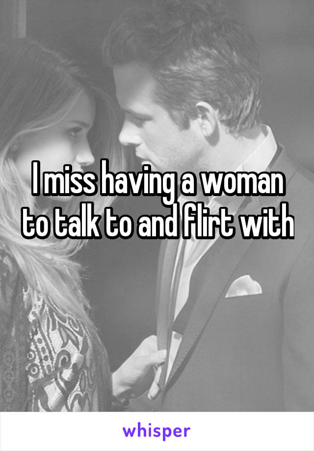 I miss having a woman to talk to and flirt with 