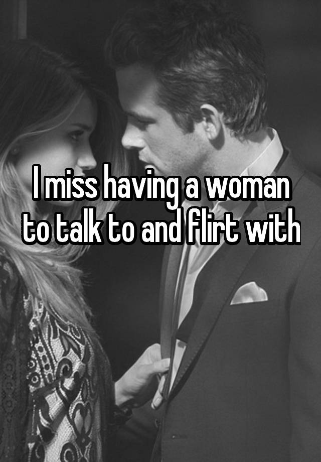 I miss having a woman to talk to and flirt with 