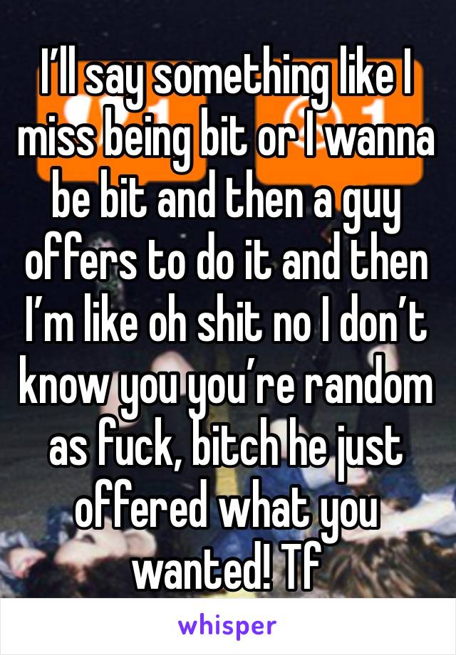 I’ll say something like I miss being bit or I wanna be bit and then a guy offers to do it and then I’m like oh shit no I don’t know you you’re random as fuck, bitch he just offered what you wanted! Tf