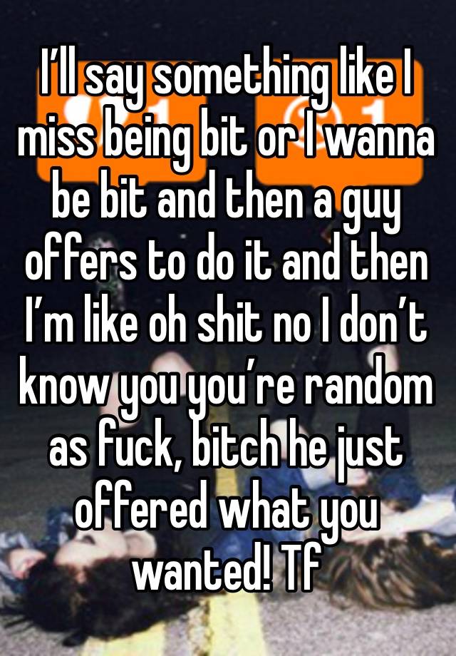 I’ll say something like I miss being bit or I wanna be bit and then a guy offers to do it and then I’m like oh shit no I don’t know you you’re random as fuck, bitch he just offered what you wanted! Tf