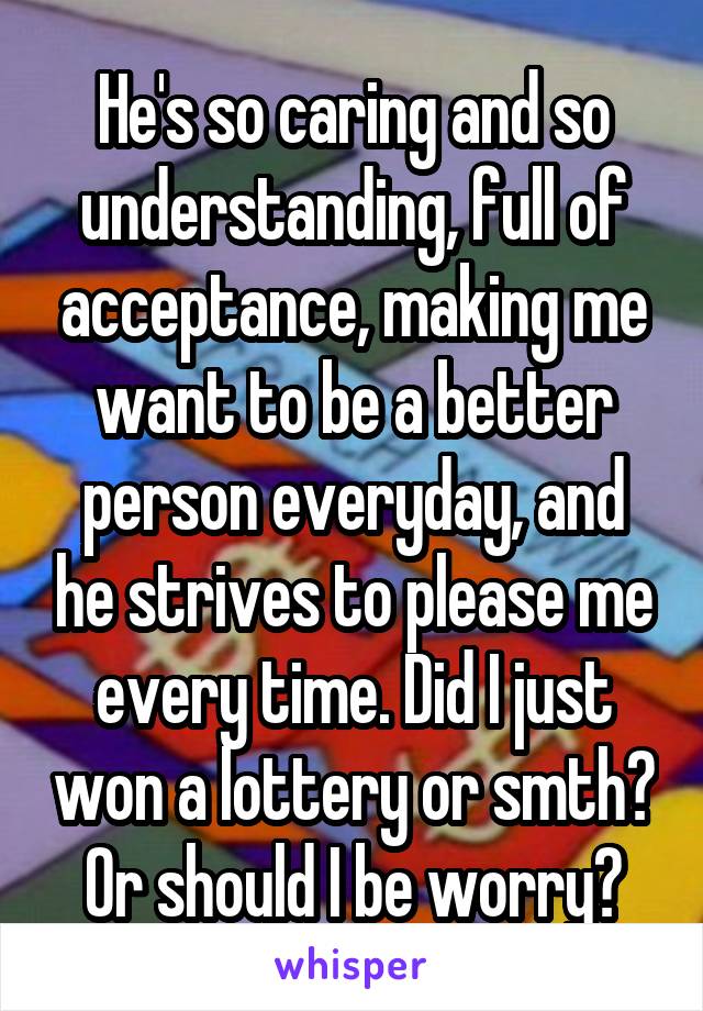 He's so caring and so understanding, full of acceptance, making me want to be a better person everyday, and he strives to please me every time. Did I just won a lottery or smth? Or should I be worry?