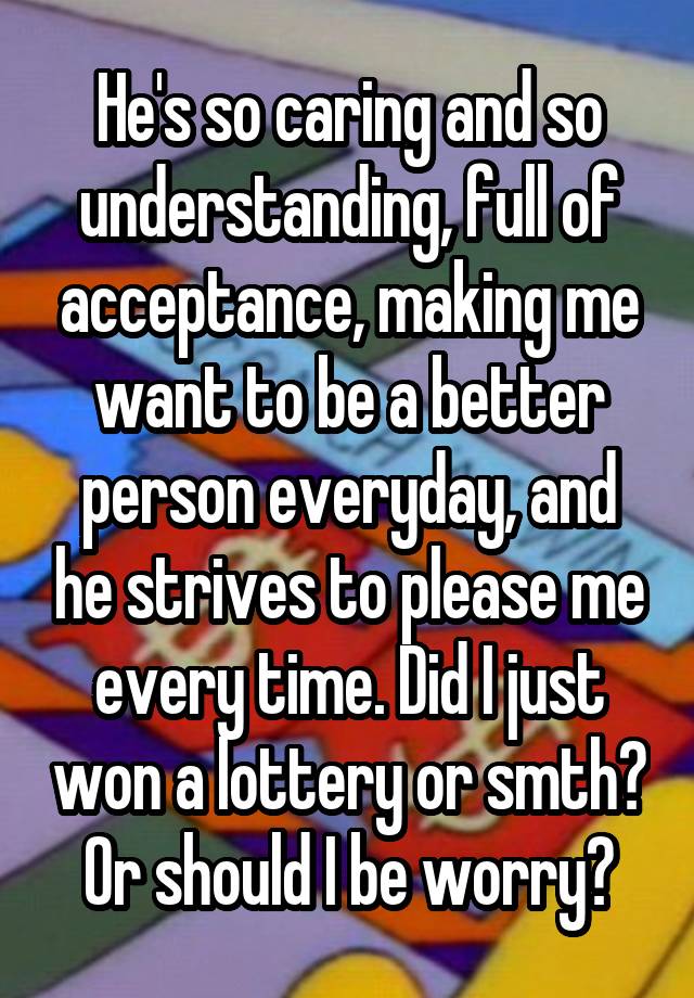 He's so caring and so understanding, full of acceptance, making me want to be a better person everyday, and he strives to please me every time. Did I just won a lottery or smth? Or should I be worry?