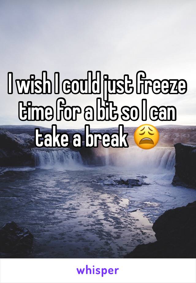 I wish I could just freeze time for a bit so I can take a break 😩